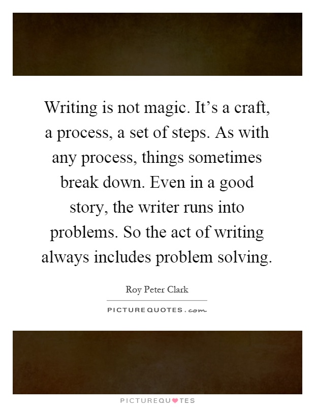 Writing is not magic. It's a craft, a process, a set of steps. As with any process, things sometimes break down. Even in a good story, the writer runs into problems. So the act of writing always includes problem solving Picture Quote #1