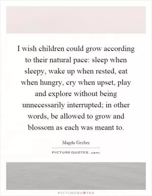 I wish children could grow according to their natural pace: sleep when sleepy, wake up when rested, eat when hungry, cry when upset, play and explore without being unnecessarily interrupted; in other words, be allowed to grow and blossom as each was meant to Picture Quote #1