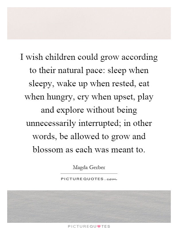 I wish children could grow according to their natural pace: sleep when sleepy, wake up when rested, eat when hungry, cry when upset, play and explore without being unnecessarily interrupted; in other words, be allowed to grow and blossom as each was meant to Picture Quote #1