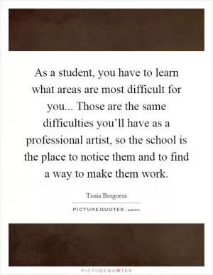 As a student, you have to learn what areas are most difficult for you... Those are the same difficulties you’ll have as a professional artist, so the school is the place to notice them and to find a way to make them work Picture Quote #1