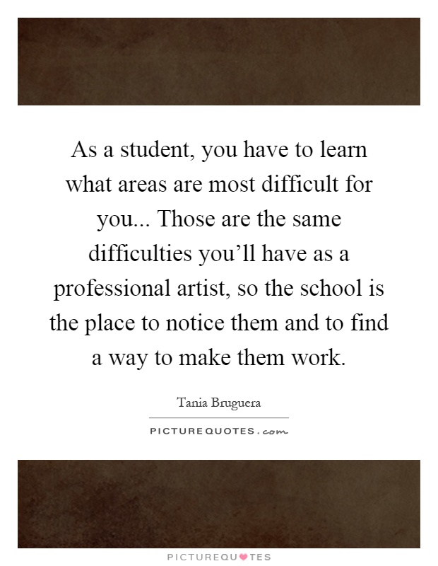 As a student, you have to learn what areas are most difficult for you... Those are the same difficulties you'll have as a professional artist, so the school is the place to notice them and to find a way to make them work Picture Quote #1