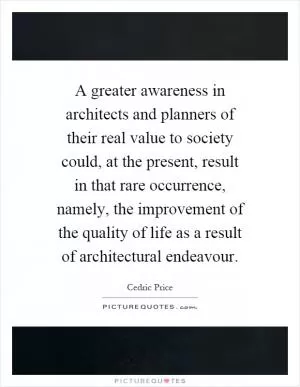 A greater awareness in architects and planners of their real value to society could, at the present, result in that rare occurrence, namely, the improvement of the quality of life as a result of architectural endeavour Picture Quote #1