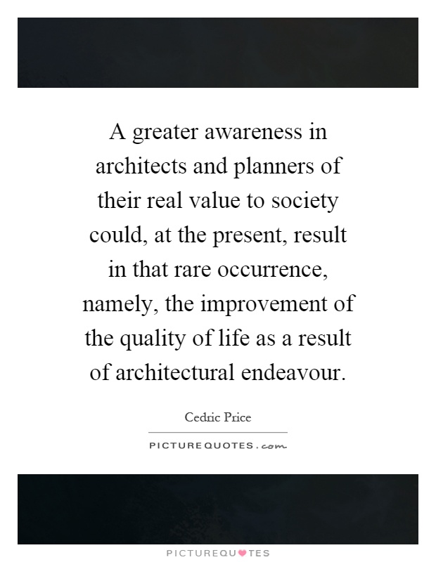 A greater awareness in architects and planners of their real value to society could, at the present, result in that rare occurrence, namely, the improvement of the quality of life as a result of architectural endeavour Picture Quote #1