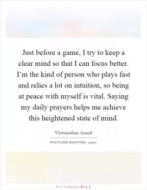 Just before a game, I try to keep a clear mind so that I can focus better. I’m the kind of person who plays fast and relies a lot on intuition, so being at peace with myself is vital. Saying my daily prayers helps me achieve this heightened state of mind Picture Quote #1