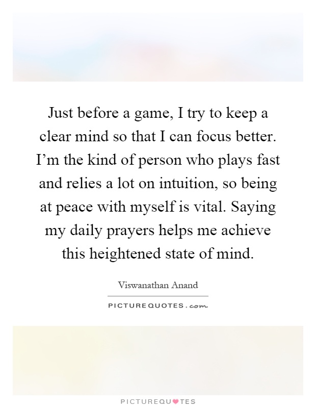 Just before a game, I try to keep a clear mind so that I can focus better. I'm the kind of person who plays fast and relies a lot on intuition, so being at peace with myself is vital. Saying my daily prayers helps me achieve this heightened state of mind Picture Quote #1
