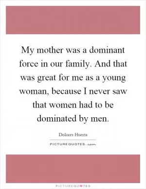 My mother was a dominant force in our family. And that was great for me as a young woman, because I never saw that women had to be dominated by men Picture Quote #1