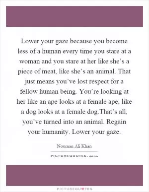 Lower your gaze because you become less of a human every time you stare at a woman and you stare at her like she’s a piece of meat, like she’s an animal. That just means you’ve lost respect for a fellow human being. You’re looking at her like an ape looks at a female ape, like a dog looks at a female dog.That’s all, you’ve turned into an animal. Regain your humanity. Lower your gaze Picture Quote #1