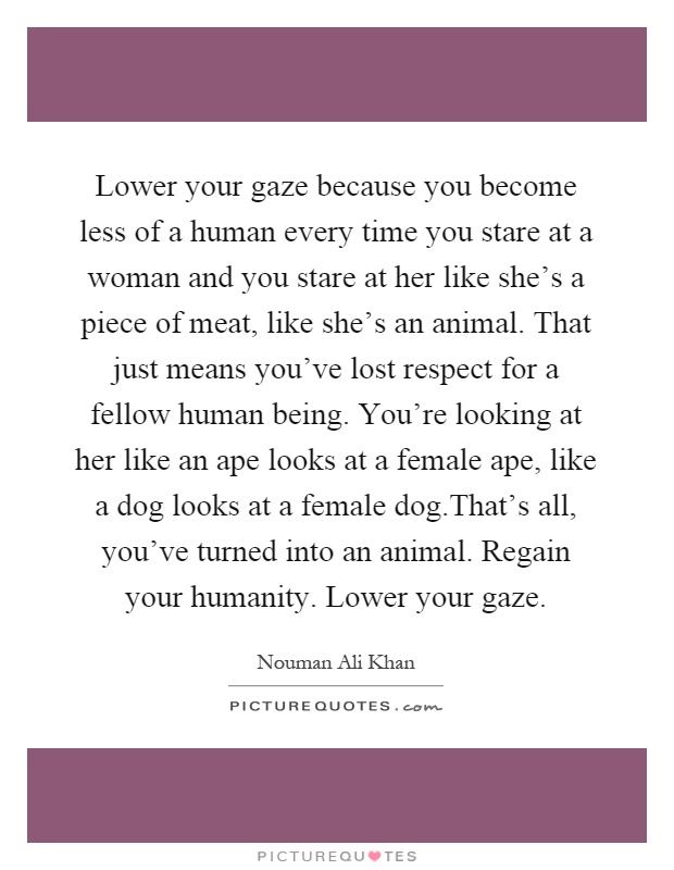 Lower your gaze because you become less of a human every time you stare at a woman and you stare at her like she's a piece of meat, like she's an animal. That just means you've lost respect for a fellow human being. You're looking at her like an ape looks at a female ape, like a dog looks at a female dog.That's all, you've turned into an animal. Regain your humanity. Lower your gaze Picture Quote #1