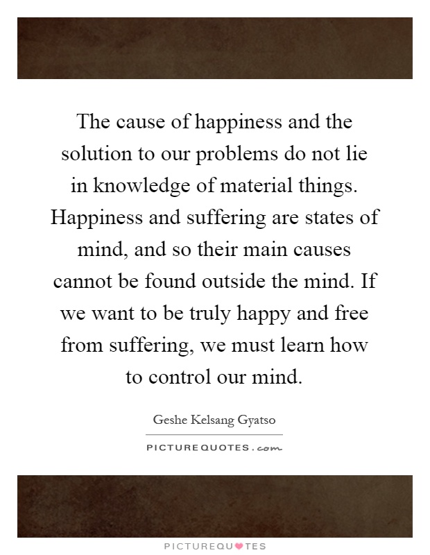 The cause of happiness and the solution to our problems do not lie in knowledge of material things. Happiness and suffering are states of mind, and so their main causes cannot be found outside the mind. If we want to be truly happy and free from suffering, we must learn how to control our mind Picture Quote #1