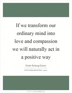 If we transform our ordinary mind into love and compassion we will naturally act in a positive way Picture Quote #1