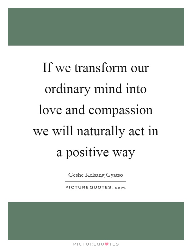If we transform our ordinary mind into love and compassion we will naturally act in a positive way Picture Quote #1