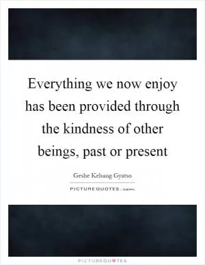 Everything we now enjoy has been provided through the kindness of other beings, past or present Picture Quote #1