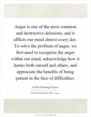 Anger is one of the most common and destructive delusions, and it afflicts our mind almost every day. To solve the problem of anger, we first need to recognize the anger within our mind, acknowledge how it harms both ourself and others, and appreciate the benefits of being patient in the face of difficulties Picture Quote #1