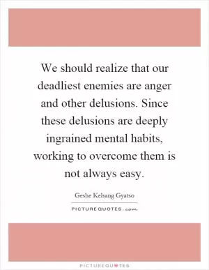 We should realize that our deadliest enemies are anger and other delusions. Since these delusions are deeply ingrained mental habits, working to overcome them is not always easy Picture Quote #1