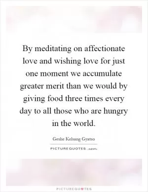 By meditating on affectionate love and wishing love for just one moment we accumulate greater merit than we would by giving food three times every day to all those who are hungry in the world Picture Quote #1