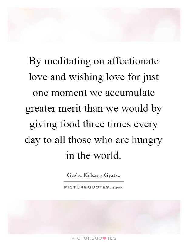 By meditating on affectionate love and wishing love for just one moment we accumulate greater merit than we would by giving food three times every day to all those who are hungry in the world Picture Quote #1