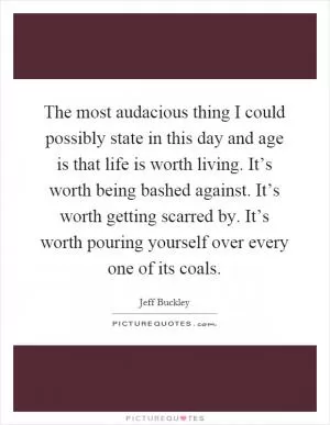 The most audacious thing I could possibly state in this day and age is that life is worth living. It’s worth being bashed against. It’s worth getting scarred by. It’s worth pouring yourself over every one of its coals Picture Quote #1
