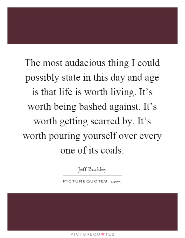 The most audacious thing I could possibly state in this day and age is that life is worth living. It's worth being bashed against. It's worth getting scarred by. It's worth pouring yourself over every one of its coals Picture Quote #1