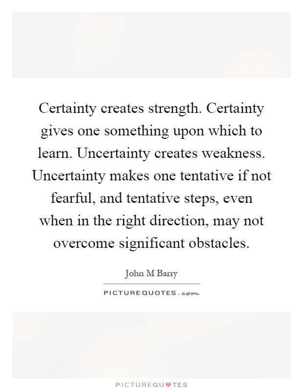Certainty creates strength. Certainty gives one something upon which to learn. Uncertainty creates weakness. Uncertainty makes one tentative if not fearful, and tentative steps, even when in the right direction, may not overcome significant obstacles Picture Quote #1