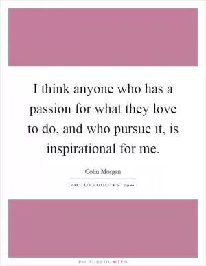 I think anyone who has a passion for what they love to do, and who pursue it, is inspirational for me Picture Quote #1