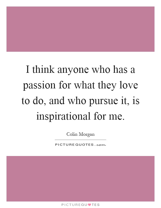 I think anyone who has a passion for what they love to do, and who pursue it, is inspirational for me Picture Quote #1