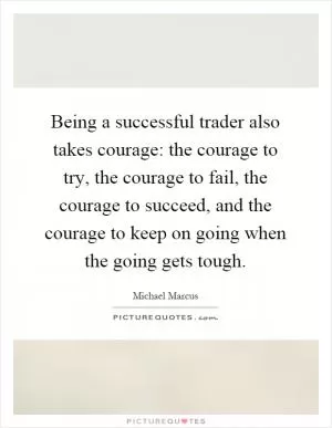 Being a successful trader also takes courage: the courage to try, the courage to fail, the courage to succeed, and the courage to keep on going when the going gets tough Picture Quote #1