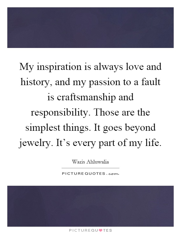 My inspiration is always love and history, and my passion to a fault is craftsmanship and responsibility. Those are the simplest things. It goes beyond jewelry. It's every part of my life Picture Quote #1