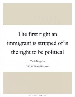 The first right an immigrant is stripped of is the right to be political Picture Quote #1