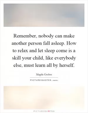 Remember, nobody can make another person fall asleep. How to relax and let sleep come is a skill your child, like everybody else, must learn all by herself Picture Quote #1