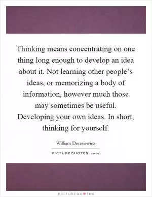 Thinking means concentrating on one thing long enough to develop an idea about it. Not learning other people’s ideas, or memorizing a body of information, however much those may sometimes be useful. Developing your own ideas. In short, thinking for yourself Picture Quote #1