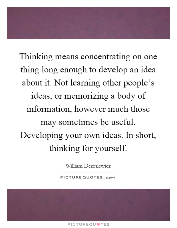 Thinking means concentrating on one thing long enough to develop an idea about it. Not learning other people's ideas, or memorizing a body of information, however much those may sometimes be useful. Developing your own ideas. In short, thinking for yourself Picture Quote #1