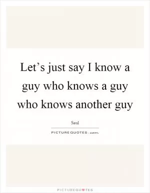 Let’s just say I know a guy who knows a guy who knows another guy Picture Quote #1