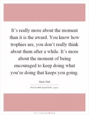 It’s really more about the moment than it is the award. You know how trophies are, you don’t really think about them after a while. It’s more about the moment of being encouraged to keep doing what you’re doing that keeps you going Picture Quote #1