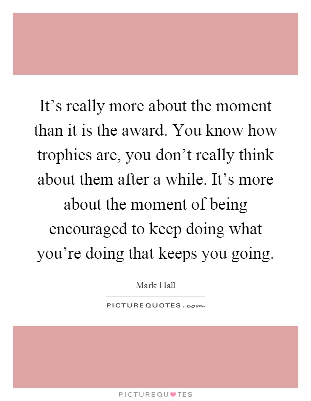 It's really more about the moment than it is the award. You know how trophies are, you don't really think about them after a while. It's more about the moment of being encouraged to keep doing what you're doing that keeps you going Picture Quote #1