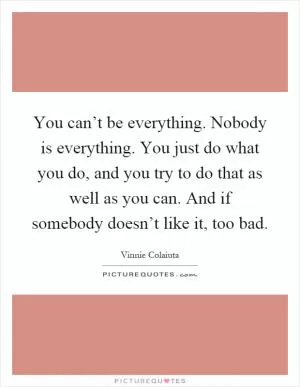 You can’t be everything. Nobody is everything. You just do what you do, and you try to do that as well as you can. And if somebody doesn’t like it, too bad Picture Quote #1