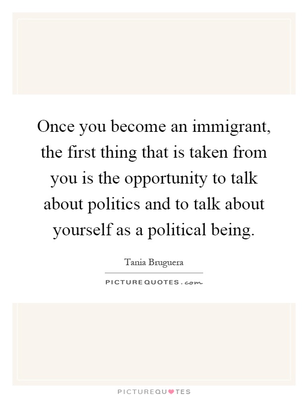 Once you become an immigrant, the first thing that is taken from you is the opportunity to talk about politics and to talk about yourself as a political being Picture Quote #1