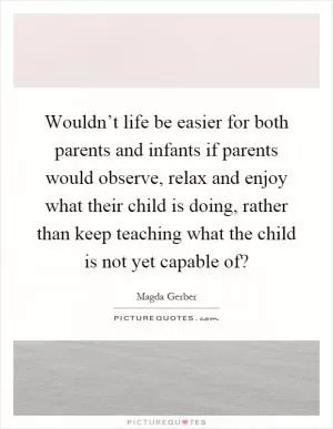 Wouldn’t life be easier for both parents and infants if parents would observe, relax and enjoy what their child is doing, rather than keep teaching what the child is not yet capable of? Picture Quote #1