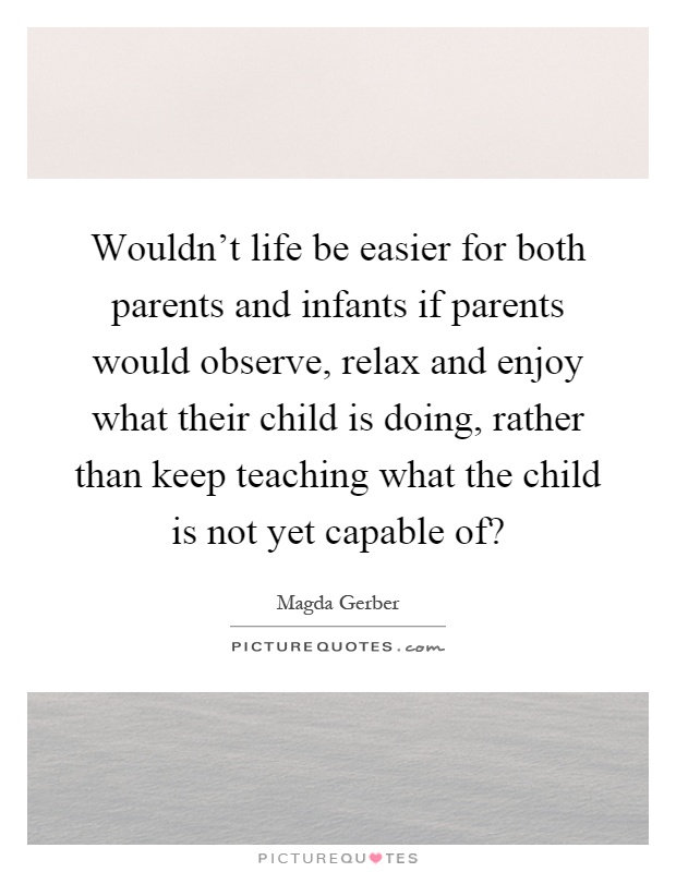 Wouldn't life be easier for both parents and infants if parents would observe, relax and enjoy what their child is doing, rather than keep teaching what the child is not yet capable of? Picture Quote #1