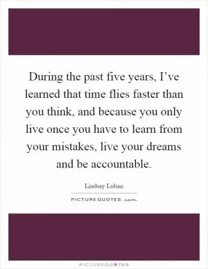 During the past five years, I’ve learned that time flies faster than you think, and because you only live once you have to learn from your mistakes, live your dreams and be accountable Picture Quote #1