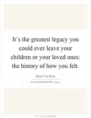 It’s the greatest legacy you could ever leave your children or your loved ones: the history of how you felt Picture Quote #1