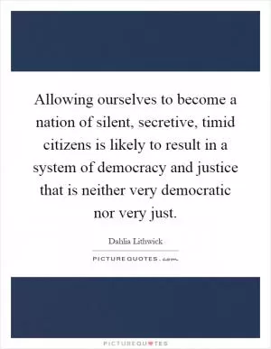 Allowing ourselves to become a nation of silent, secretive, timid citizens is likely to result in a system of democracy and justice that is neither very democratic nor very just Picture Quote #1