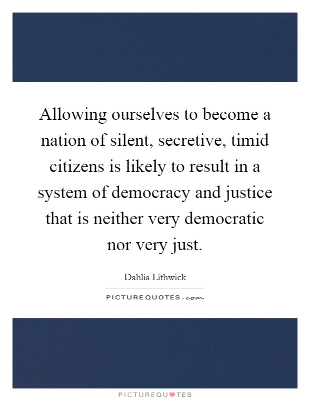 Allowing ourselves to become a nation of silent, secretive, timid citizens is likely to result in a system of democracy and justice that is neither very democratic nor very just Picture Quote #1