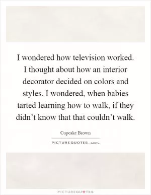I wondered how television worked. I thought about how an interior decorator decided on colors and styles. I wondered, when babies tarted learning how to walk, if they didn’t know that that couldn’t walk Picture Quote #1