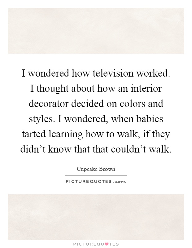I wondered how television worked. I thought about how an interior decorator decided on colors and styles. I wondered, when babies tarted learning how to walk, if they didn't know that that couldn't walk Picture Quote #1