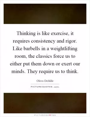 Thinking is like exercise, it requires consistency and rigor. Like barbells in a weightlifting room, the classics force us to either put them down or exert our minds. They require us to think Picture Quote #1