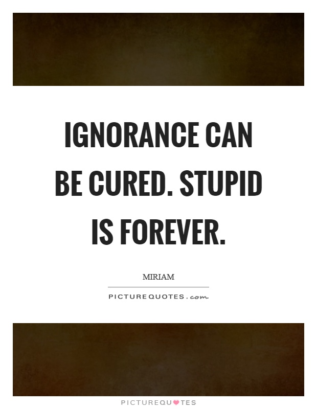 Ignorance can be cured. Stupid is forever Picture Quote #1