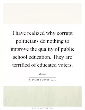 I have realized why corrupt politicians do nothing to improve the quality of public school education. They are terrified of educated voters Picture Quote #1