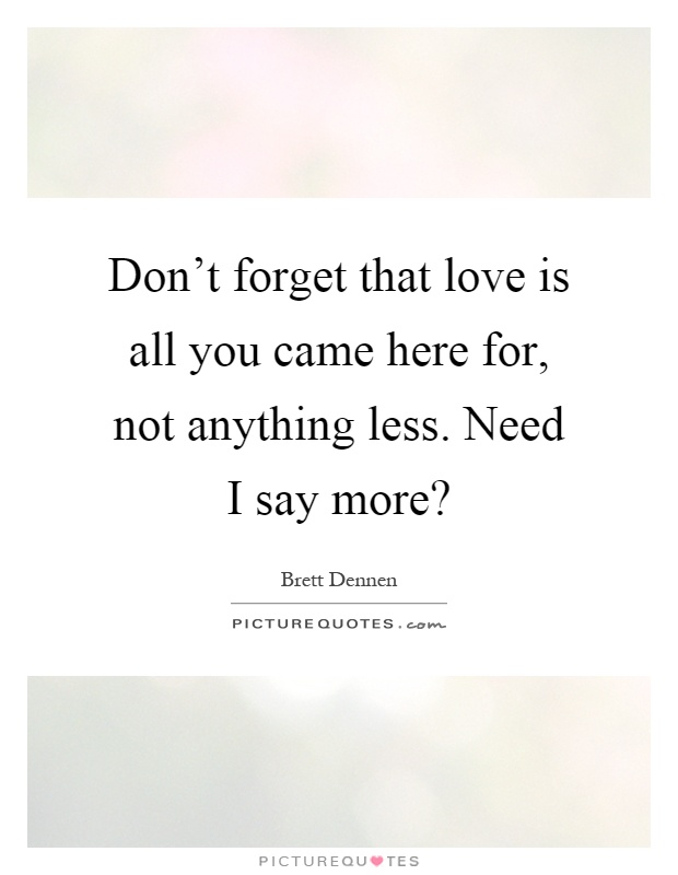 Don't forget that love is all you came here for, not anything less. Need I say more? Picture Quote #1