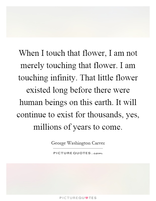 When I touch that flower, I am not merely touching that flower. I am touching infinity. That little flower existed long before there were human beings on this earth. It will continue to exist for thousands, yes, millions of years to come Picture Quote #1