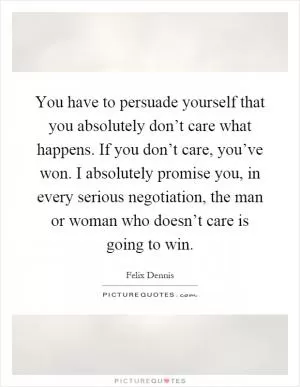 You have to persuade yourself that you absolutely don’t care what happens. If you don’t care, you’ve won. I absolutely promise you, in every serious negotiation, the man or woman who doesn’t care is going to win Picture Quote #1
